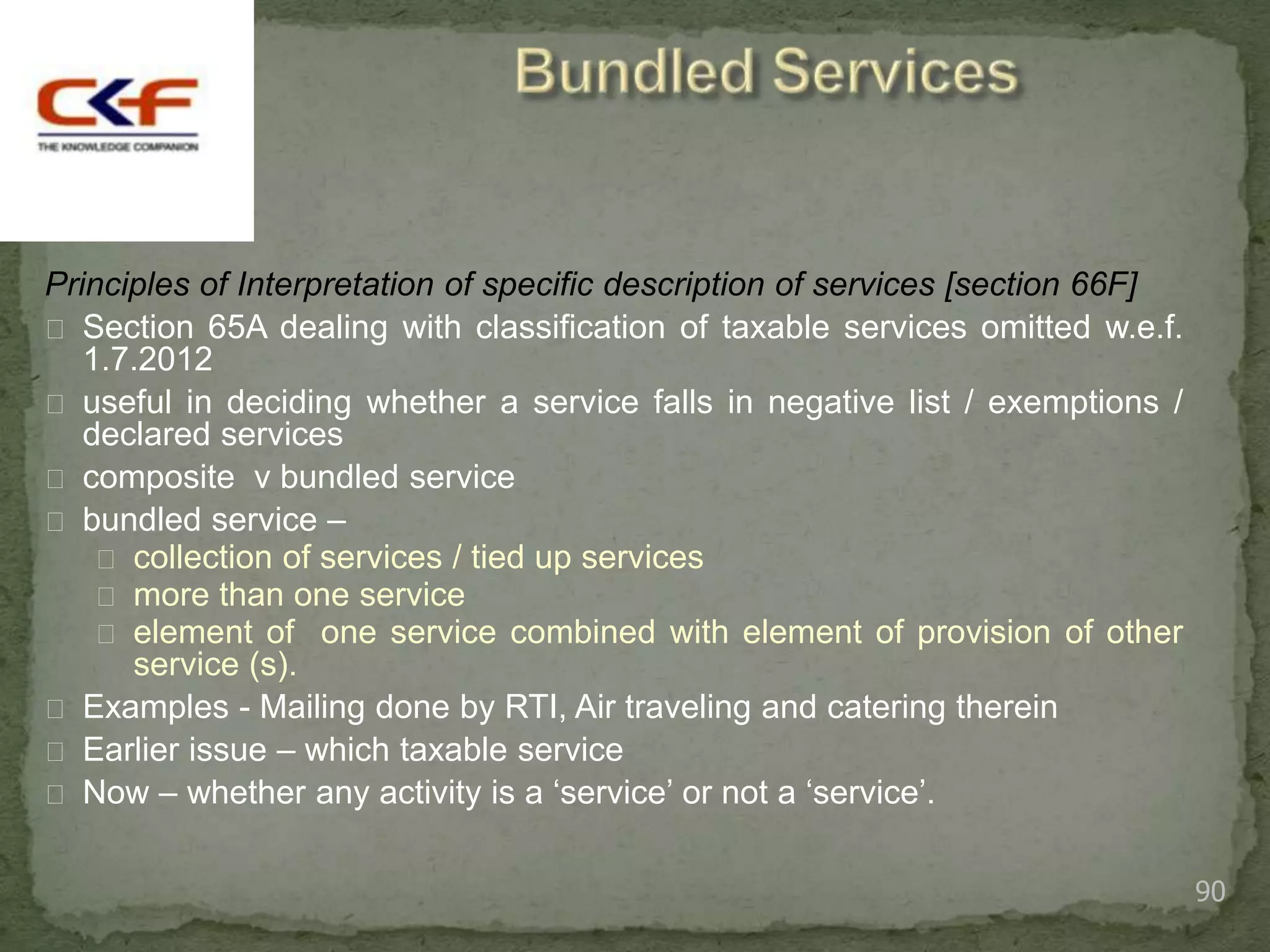 Principles of Interpretation of specific description of services [section 66F]
 Section 65A dealing with classification of taxable services omitted w.e.f.
   1.7.2012
 useful in deciding whether a service falls in negative list / exemptions /
   declared services
 composite v bundled service
 bundled service –
     collection of services / tied up services
     more than one service
     element of one service combined with element of provision of other
      service (s).
 Examples - Mailing done by RTI, Air traveling and catering therein
 Earlier issue – which taxable service
 Now – whether any activity is a „service‟ or not a „service‟.


                                                                                 90
 