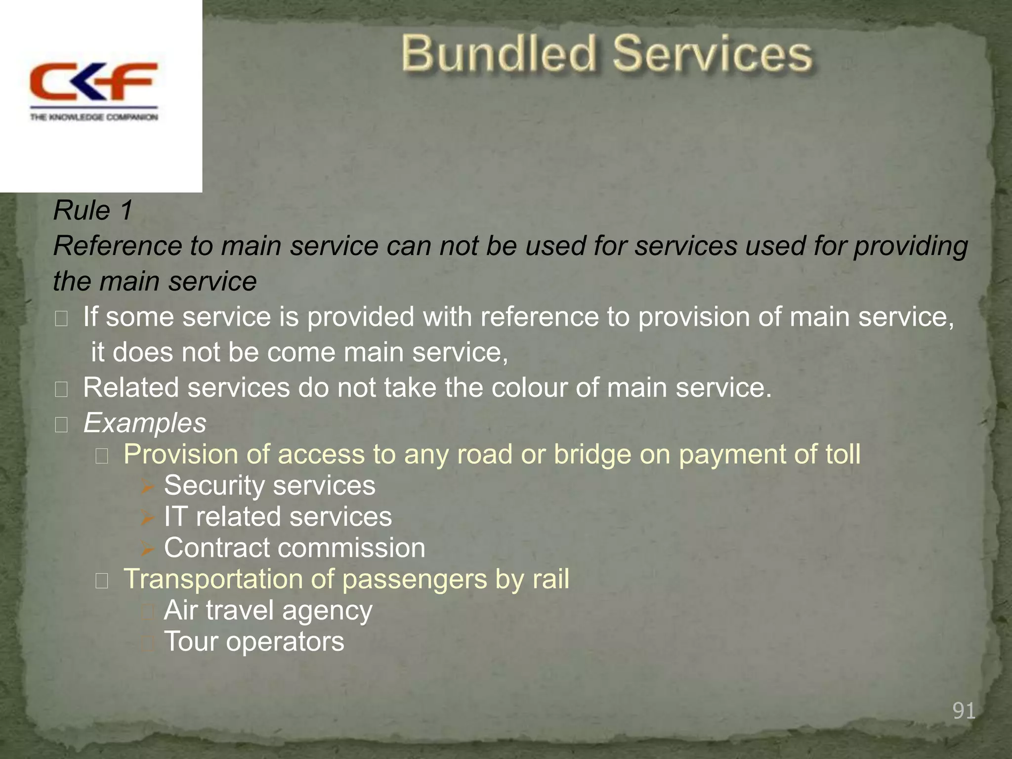 Rule 1
Reference to main service can not be used for services used for providing
the main service
 If some service is provided with reference to provision of main service,
   it does not be come main service,
 Related services do not take the colour of main service.
 Examples
    Provision of access to any road or bridge on payment of toll
         Security services
         IT related services
         Contract commission
    Transportation of passengers by rail
         Air travel agency
         Tour operators

                                                                        91
 