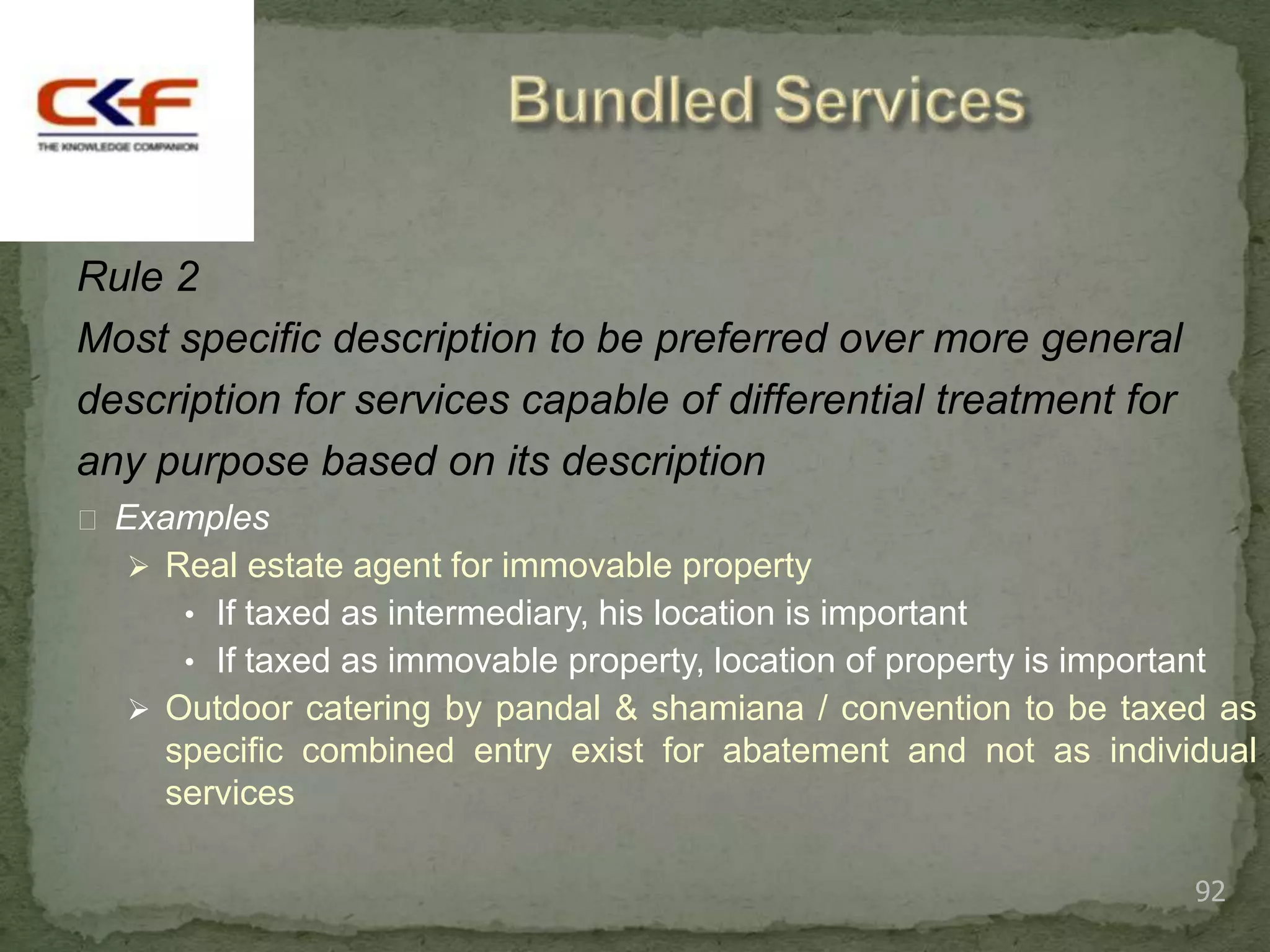 Rule 2
Most specific description to be preferred over more general
description for services capable of differential treatment for
any purpose based on its description
 Examples
   Real estate agent for immovable property
      • If taxed as intermediary, his location is important
      • If taxed as immovable property, location of property is important
   Outdoor catering by pandal & shamiana / convention to be taxed as
    specific combined entry exist for abatement and not as individual
    services

                                                                        92
 