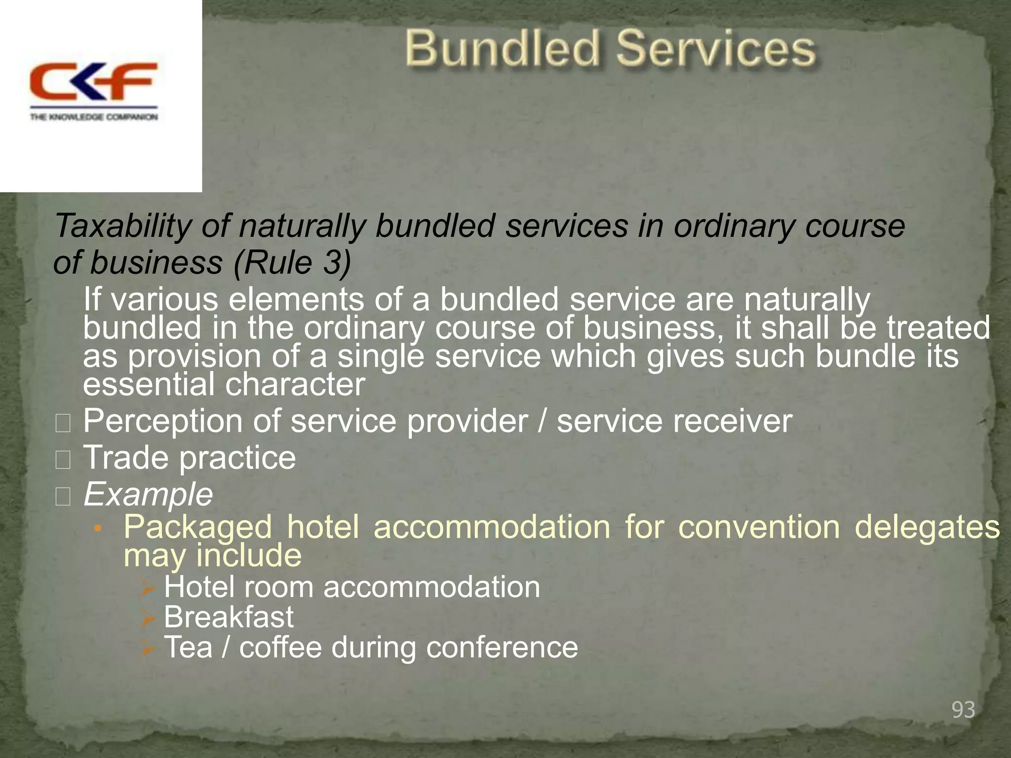 Taxability of naturally bundled services in ordinary course
of business (Rule 3)
  If various elements of a bundled service are naturally
  bundled in the ordinary course of business, it shall be treated
  as provision of a single service which gives such bundle its
  essential character
 Perception of service provider / service receiver
 Trade practice
 Example
   • Packaged hotel accommodation for convention delegates
      may include
      Hotel room accommodation
      Breakfast
      Tea / coffee during conference

                                                             93
 