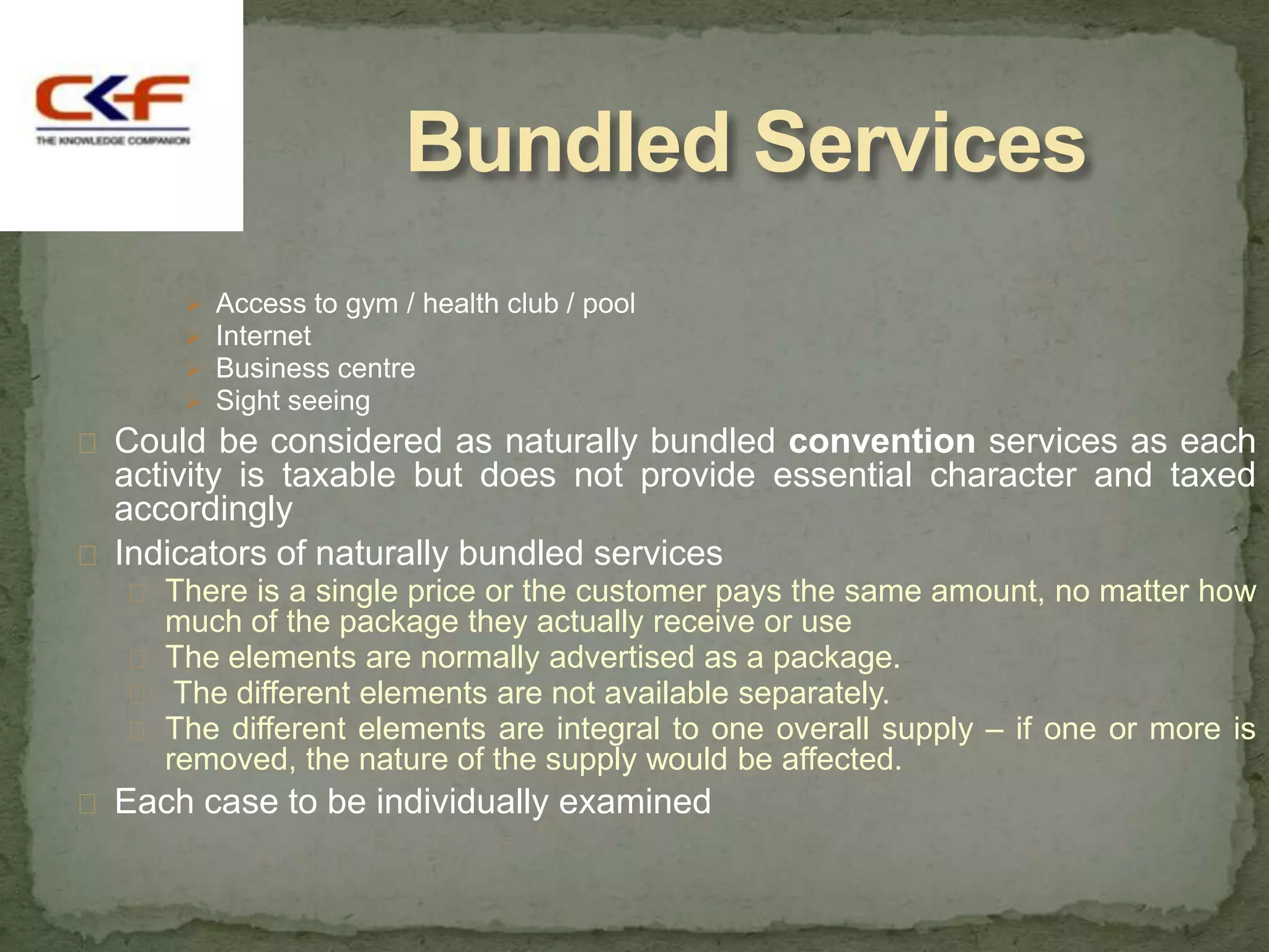 Bundled Services
         Access to gym / health club / pool
         Internet
         Business centre
         Sight seeing
 Could be considered as naturally bundled convention services as each
  activity is taxable but does not provide essential character and taxed
  accordingly
 Indicators of naturally bundled services
    There is a single price or the customer pays the same amount, no matter how
     much of the package they actually receive or use
    The elements are normally advertised as a package.
    The different elements are not available separately.
    The different elements are integral to one overall supply – if one or more is
     removed, the nature of the supply would be affected.
 Each case to be individually examined
 