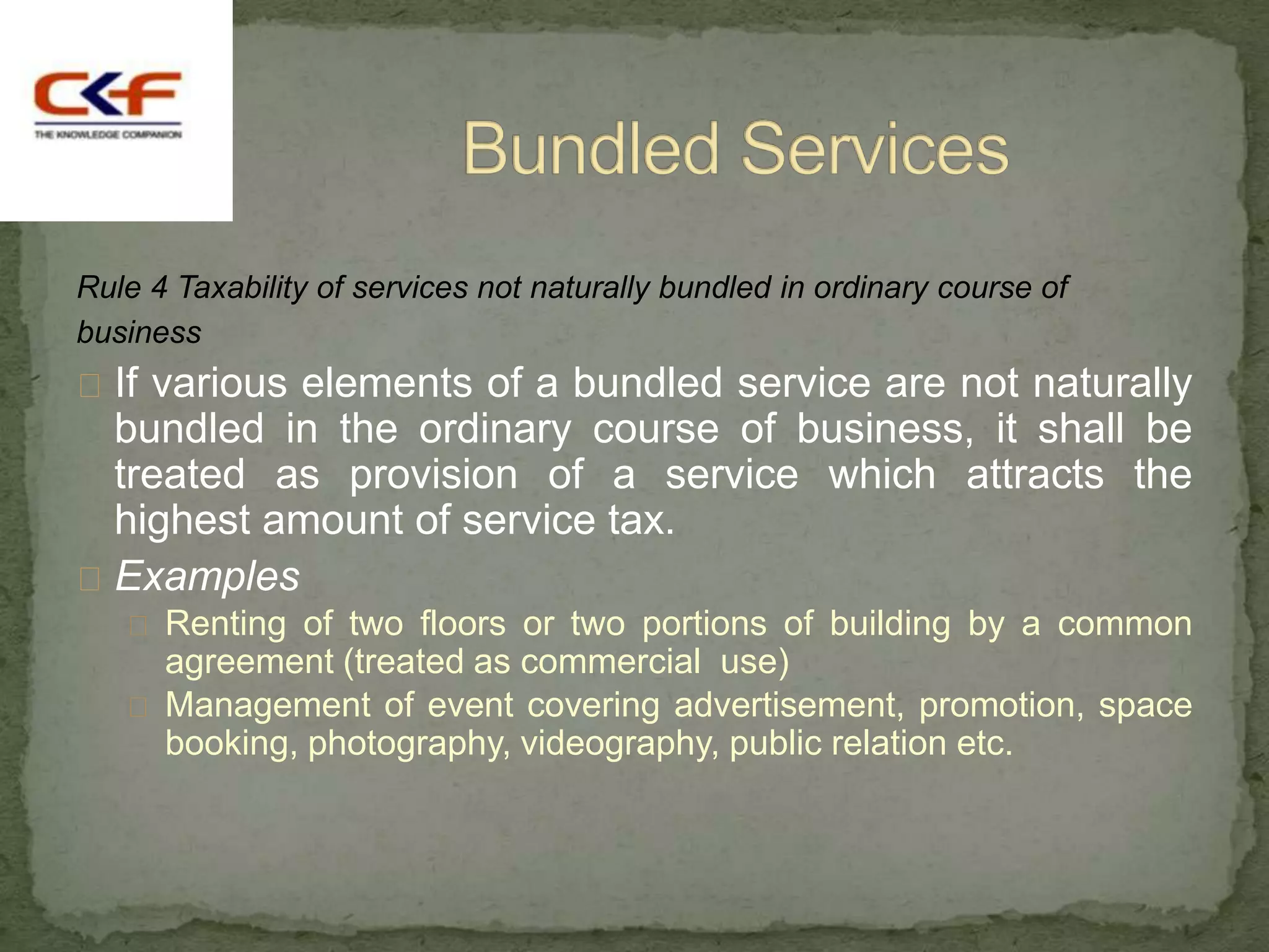 Rule 4 Taxability of services not naturally bundled in ordinary course of
business
 If various elements of a bundled service are not naturally
  bundled in the ordinary course of business, it shall be
  treated as provision of a service which attracts the
  highest amount of service tax.
 Examples
    Renting of two floors or two portions of building by a common
     agreement (treated as commercial use)
    Management of event covering advertisement, promotion, space
     booking, photography, videography, public relation etc.
 