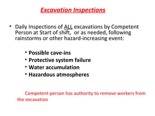 Excavation Inspections
• Daily Inspections of ALL excavations by Competent
Person at Start of shift, or as needed, following
rainstorms or other hazard-increasing event:
• Possible cave-ins
• Protective system failure
• Water accumulation
• Hazardous atmospheres
Competent person has authority to remove workers from
the excavation

 