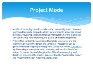 In difficult modeling situations, where the correct alignment between
target and template cannot be clearly determined by sequence based
methods, visual inspection and manual manipulation of the alignment
can significantly help improving the quality of the resulting model.
Project files contain the superposed template structures, and the
alignment between the target and template. Project files can be
generated inside the program DeepView (Swiss-PdbViewer Guex et al.),
by the workspace template selection tools, and are also the default
output format of the modeling pipeline. This allows analyzing and
iteratively improving the models generated by the "Automated mode"
and "Alignment mode" modeling approaches.
Project Mode
 