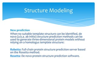 New prediction
When no suitable template structure can be identified, de
novo (a.k.a. ab initio) structure prediction methods can be
used to generate three-dimensional protein models without
relying on a homologus template structure:
Robetta: Full-chain protein structure prediction server based
on the Rosetta method.
Rosetta: De novo protein structure prediction software.
Structure Modeling
 