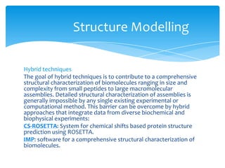 Hybrid techniques
The goal of hybrid techniques is to contribute to a comprehensive
structural characterization of biomolecules ranging in size and
complexity from small peptides to large macromolecular
assemblies. Detailed structural characterization of assemblies is
generally impossible by any single existing experimental or
computational method. This barrier can be overcome by hybrid
approaches that integrate data from diverse biochemical and
biophysical experiments:
CS-ROSETTA: System for chemical shifts based protein structure
prediction using ROSETTA.
IMP: software for a comprehensive structural characterization of
biomolecules.
Structure Modelling
 