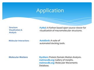 Application
Structure
Visualization &
Analysis
PyMol: A Python based open-source viewer for
visualization of macromolecular structures.
AutoDock: A suite of
automated docking tools.
Molecular Interactions
Molecular Motions DynDom: Protein Domain Motion Analysis.
molmovdb.org: Gallery of morphs.
molmovdb.org: Molecular Movements
Database.
 