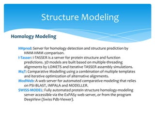 HHpred: Server for homology detection and structure prediction by
HMM-HMM comparison.
I-Tasser: I-TASSER is a server for protein structure and function
predictions. 3D models are built based on multiple-threading
alignments by LOMETS and iterative TASSER assembly simulations.
M4T: Comparative Modelling using a combination of multiple templates
and iterative optimization of alternative alignments.
ModWeb: A web server for automated comparative modeling that relies
on PSI-BLAST, IMPALA and MODELLER.
SWISS-MODEL: Fully automated protein structure homology-modeling
server accessible via the ExPASy web server, or from the program
DeepView (Swiss Pdb-Viewer).
Homology Modeling
Structure Modeling
 