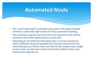 The "automated mode" is suited for cases where the target-template
similarity is sufficiently high to allow for fully automated modeling.
This submission requires only the amino acid sequence or the UniProt
accession code of the target protein as input data.
Depending on the planned model application, it can be necessary to
select a different structural template than the one ranked first in the
automated process. Please make sure that this file contains only a single
protein chain, and does not contain chemically modified amino acids,
hereto atoms, ligands, etc.
Automated Mode
 