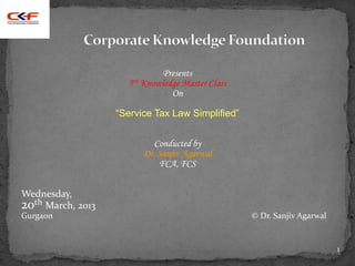 Presents
                     5th Knowledge Master Class
                                On

                   “Service Tax Law Simplified”


                            Conducted by
                         Dr. Sanjiv Agarwal
                             FCA, FCS


Wednesday,
20th March, 2013
Gurgaon                                           © Dr. Sanjiv Agarwal


                                                                         1
 