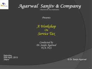 Agarwal Sanjiv & Company
Chartered Accountants
Presents
A Workshop
On
Service Tax
Conducted by
Dr. Sanjiv Agarwal
FCA, FCS
Saturday,
20th April, 2013
Jaipur © Dr. Sanjiv Agarwal
1
 