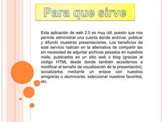 Esta aplicación de web 2.0 es muy útil, puesto que nos
permite administrar una cuenta donde archivar, publicar
y difundir muestras presentaciones. Los beneficios de
este servicio radican en la alternativa de compartir las
sin necesidad de adjuntar archivos pesados en nuestros
mails, publicarlos en un sitio web o blog (gracias al
código HTML desde donde también accedemos a
modificar el tamaño de visualización de la presentación),
socializarlos mediante un enlace con nuestros
amigos/as o alumnos/as, seleccionar nuestros favoritos,
etc.
 