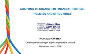 ADAPTING TO CHANGES IN FINANCIAL SYSTEMS,
POLICIES AND STRUCTURES
PRAHALATHAN IYER
Chief General Manager, Export-Import Bank of India
Gaborone, Nov 3, 2016
 