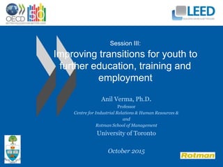 Session III:
Improving transitions for youth to
further education, training and
employment
Anil Verma, Ph.D.
Professor
Centre for Industrial Relations & Human Resources &
and
Rotman School of Management
University of Toronto
October 2015
 