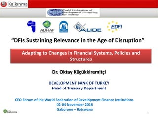 Development Bank of Turkey – Treasury Department
Sodev – 19 October 2016
Adapting to Changes in Financial Systems, Policies and
Structures
CEO Forum of the World Federation of Development Finance Institutions
02-04 November 2016
Gaborone – Botswana
Dr. Oktay Küçükkiremitçi
DEVELOPMENT BANK OF TURKEY
Head of Treasury Department
1
“DFIs Sustaining Relevance in the Age of Disruption”
 