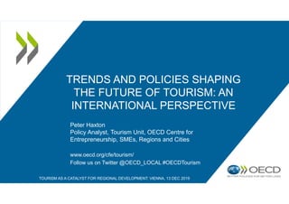 TRENDS AND POLICIES SHAPING
THE FUTURE OF TOURISM: AN
INTERNATIONAL PERSPECTIVE
Peter Haxton
Policy Analyst, Tourism Unit, OECD Centre for
Entrepreneurship, SMEs, Regions and Cities
www.oecd.org/cfe/tourism/
Follow us on Twitter @OECD_LOCAL #OECDTourism
TOURISM AS A CATALYST FOR REGIONAL DEVELOPMENT: VIENNA, 13 DEC 2019
 