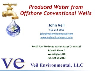 Produced Water from
Offshore Conventional Wells
John Veil
410-212-0950
john@veilenvironmental.com
www.veilenvironmental.com
Fossil Fuel Produced Water: Asset Or Waste?
Atlantic Council
Washington, DC
June 24-25 2013
 