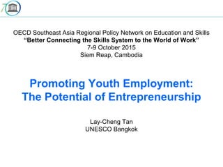 OECD Southeast Asia Regional Policy Network on Education and Skills
“Better Connecting the Skills System to the World of Work”
7-9 October 2015
Siem Reap, Cambodia
Promoting Youth Employment:
The Potential of Entrepreneurship
Lay-Cheng Tan
UNESCO Bangkok
 