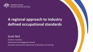 A regional approach to industry
defined occupational standards
Scott Neil
Assistant Secretary
Governance and Engagement Branch
Australian Government Department of Education and Training
 