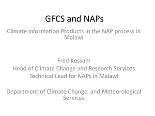 GFCS and NAPs
Climate information Products in the NAP process in
Malawi
Fred Kossam
Head of Climate Change and Research Services
Technical Lead for NAPs in Malawi
Department of Climate Change and Meteorological
Services
 