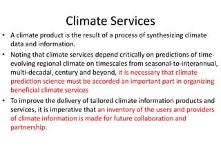Climate Services
• A climate product is the result of a process of synthesizing climate
data and information.
• Noting that climate services depend critically on predictions of time-
evolving regional climate on timescales from seasonal-to-interannual,
multi-decadal, century and beyond, it is necessary that climate
prediction science must be accorded an important part in organizing
beneficial climate services
• To improve the delivery of tailored climate information products and
services, it is imperative that an inventory of the users and providers
of climate information is made for future collaboration and
partnership.
 