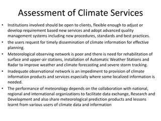 Assessment of Climate Services
• Institutions involved should be open to clients, flexible enough to adjust or
develop requirement based new services and adopt advanced quality
management systems including new procedures, standards and best practices.
• the users request for timely dissemination of climate information for effective
planning.
• Meteorological observing network is poor and there is need for rehabilitation of
surface and upper-air stations, installation of Automatic Weather Stations and
Radar to improve weather and climate forecasting and severe storm tracking.
• Inadequate observational network is an impediment to provision of climate
information products and services especially where some localized information is
needed.
• The performance of meteorology depends on the collaboration with national,
regional and international organizations to facilitate data exchange, Research and
Development and also share meteorological prediction products and lessons
learnt from various users of climate data and information
 