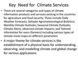 Key Need for Climate Services
• There are several categories and types of climate
information products and services existing in the countries
for agriculture and food security. These include Daily
Weather Forecasts; Dekadal Agrometeorological Bulletins;
Monthly Climate Outlooks; Seasonal Climate Outlooks;
Climate Alerts; observed climate Impacts; and Tailored
information for users (farmers) including various types of
climate mean maps on different parameters
• A major theme for climate services is the
establishment of a physical basis for understanding,
observing, and modelling climate and global change
for various applications
 