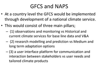 GFCS and NAPS
• At a country level the GFCS would be implemented
through development of a national climate service.
• This would consist of three main pillars;
– (1) observations and monitoring vs Historical and
current climate services for base line data and V&A
– (2) research modelling and prediction vs Medium and
long term adaptation options
– (3) a user interface platform for communication and
interaction between stakeholders vs user needs and
tailored climate products
 