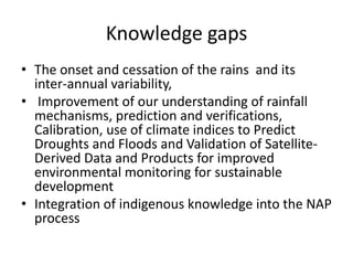 Knowledge gaps
• The onset and cessation of the rains and its
inter-annual variability,
• Improvement of our understanding of rainfall
mechanisms, prediction and verifications,
Calibration, use of climate indices to Predict
Droughts and Floods and Validation of Satellite-
Derived Data and Products for improved
environmental monitoring for sustainable
development
• Integration of indigenous knowledge into the NAP
process
 