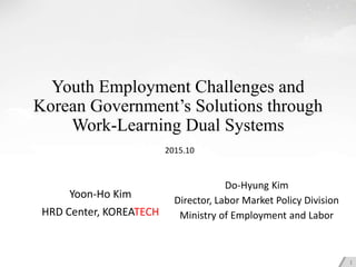 Youth Employment Challenges and
Korean Government’s Solutions through
Work-Learning Dual Systems
Yoon-Ho Kim
HRD Center, KOREATECH
1
2015.10
Do-Hyung Kim
Director, Labor Market Policy Division
Ministry of Employment and Labor
 