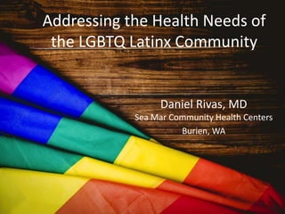 Addressing the Health Needs of
the LGBTQ Latinx Community
Daniel Rivas, MD
Sea Mar Community Health Centers
Burien, WA
 