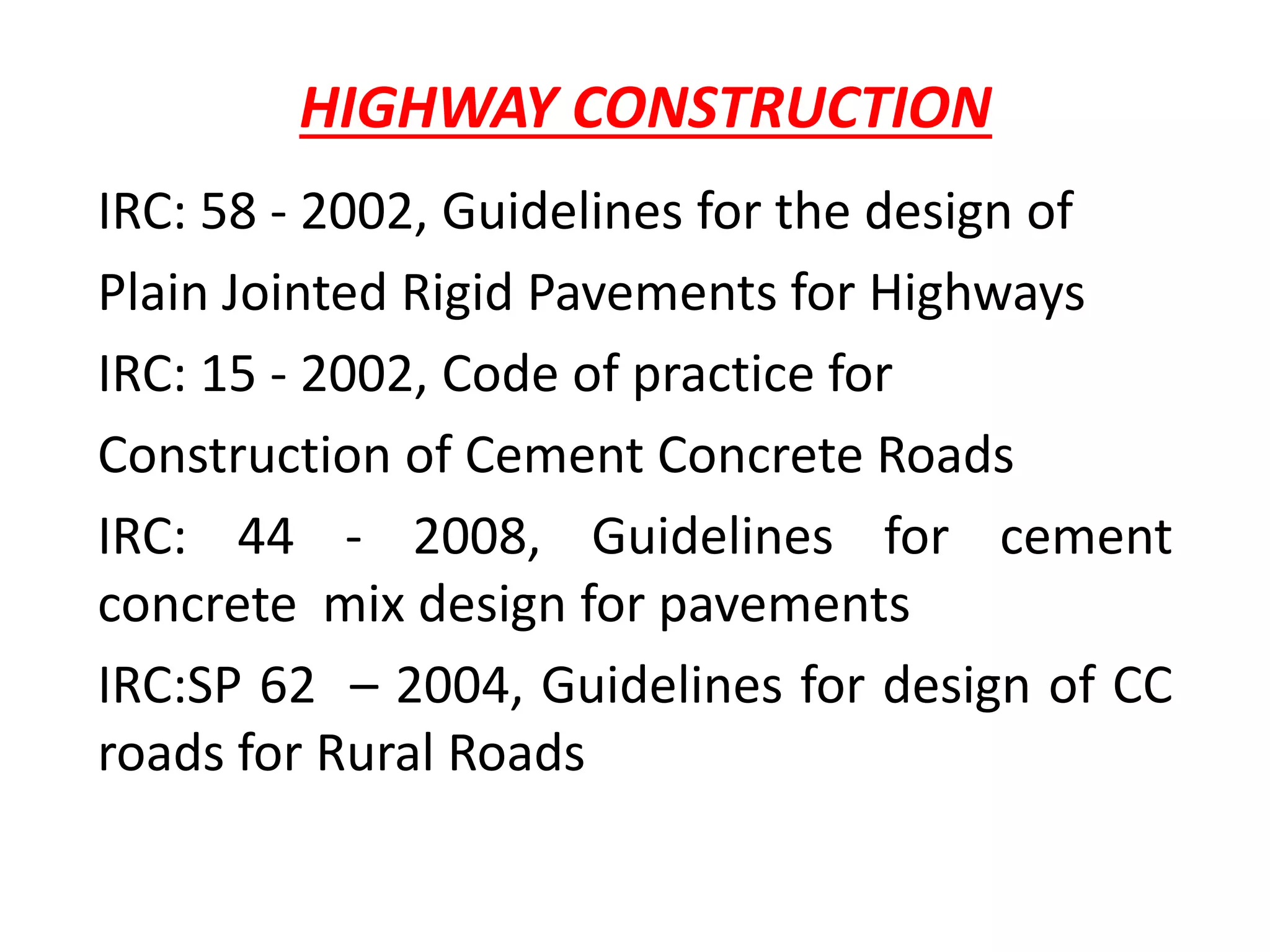 HIGHWAY CONSTRUCTION
IRC: 58 - 2002, Guidelines for the design of
Plain Jointed Rigid Pavements for Highways
IRC: 15 - 2002, Code of practice for
Construction of Cement Concrete Roads
IRC: 44 - 2008, Guidelines for cement
concrete mix design for pavements
IRC:SP 62 – 2004, Guidelines for design of CC
roads for Rural Roads
 