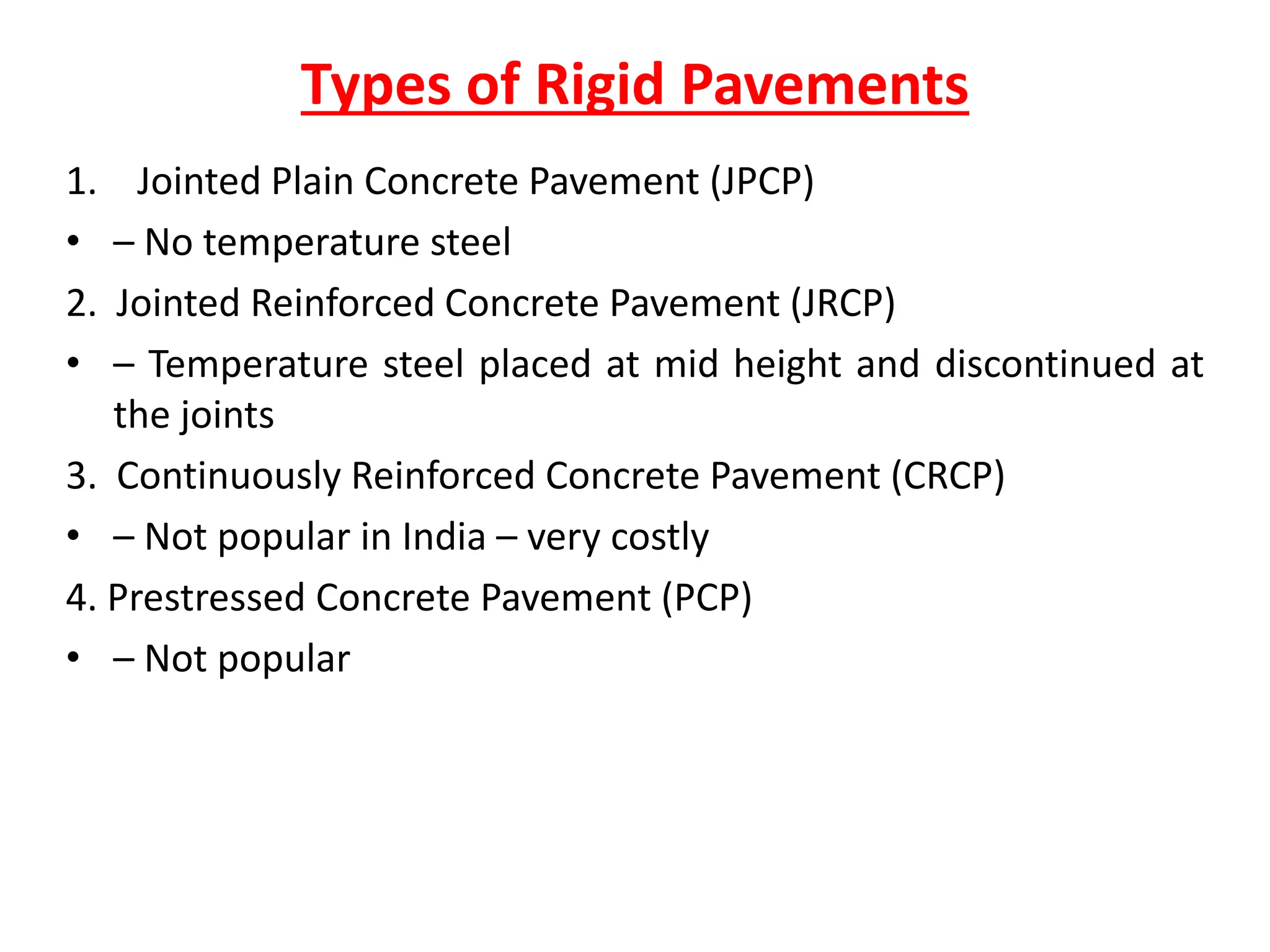 Types of Rigid Pavements
1. Jointed Plain Concrete Pavement (JPCP)
• – No temperature steel
2. Jointed Reinforced Concrete Pavement (JRCP)
• – Temperature steel placed at mid height and discontinued at
the joints
3. Continuously Reinforced Concrete Pavement (CRCP)
• – Not popular in India – very costly
4. Prestressed Concrete Pavement (PCP)
• – Not popular
 