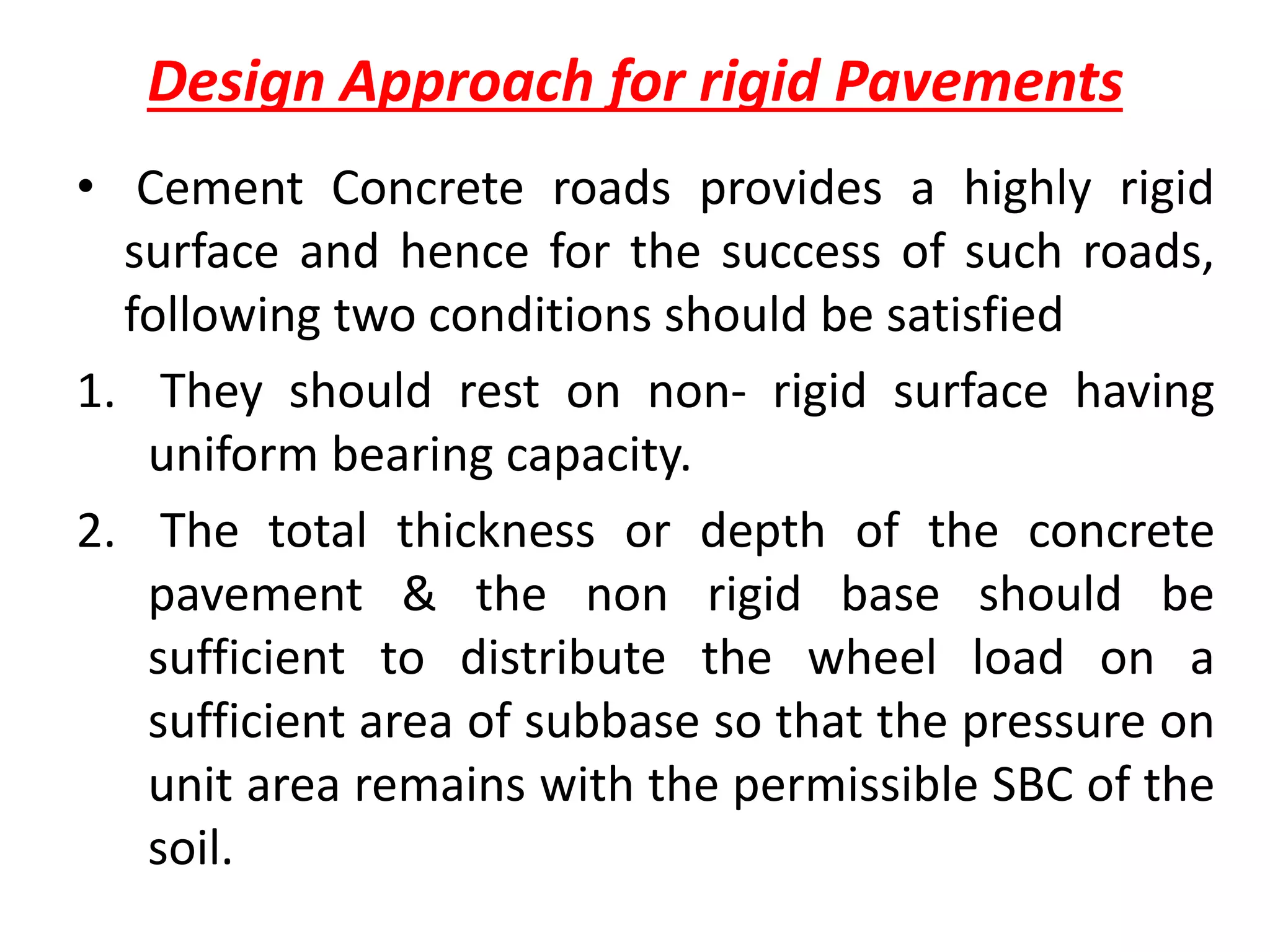 Design Approach for rigid Pavements
• Cement Concrete roads provides a highly rigid
surface and hence for the success of such roads,
following two conditions should be satisfied
1. They should rest on non- rigid surface having
uniform bearing capacity.
2. The total thickness or depth of the concrete
pavement & the non rigid base should be
sufficient to distribute the wheel load on a
sufficient area of subbase so that the pressure on
unit area remains with the permissible SBC of the
soil.
 