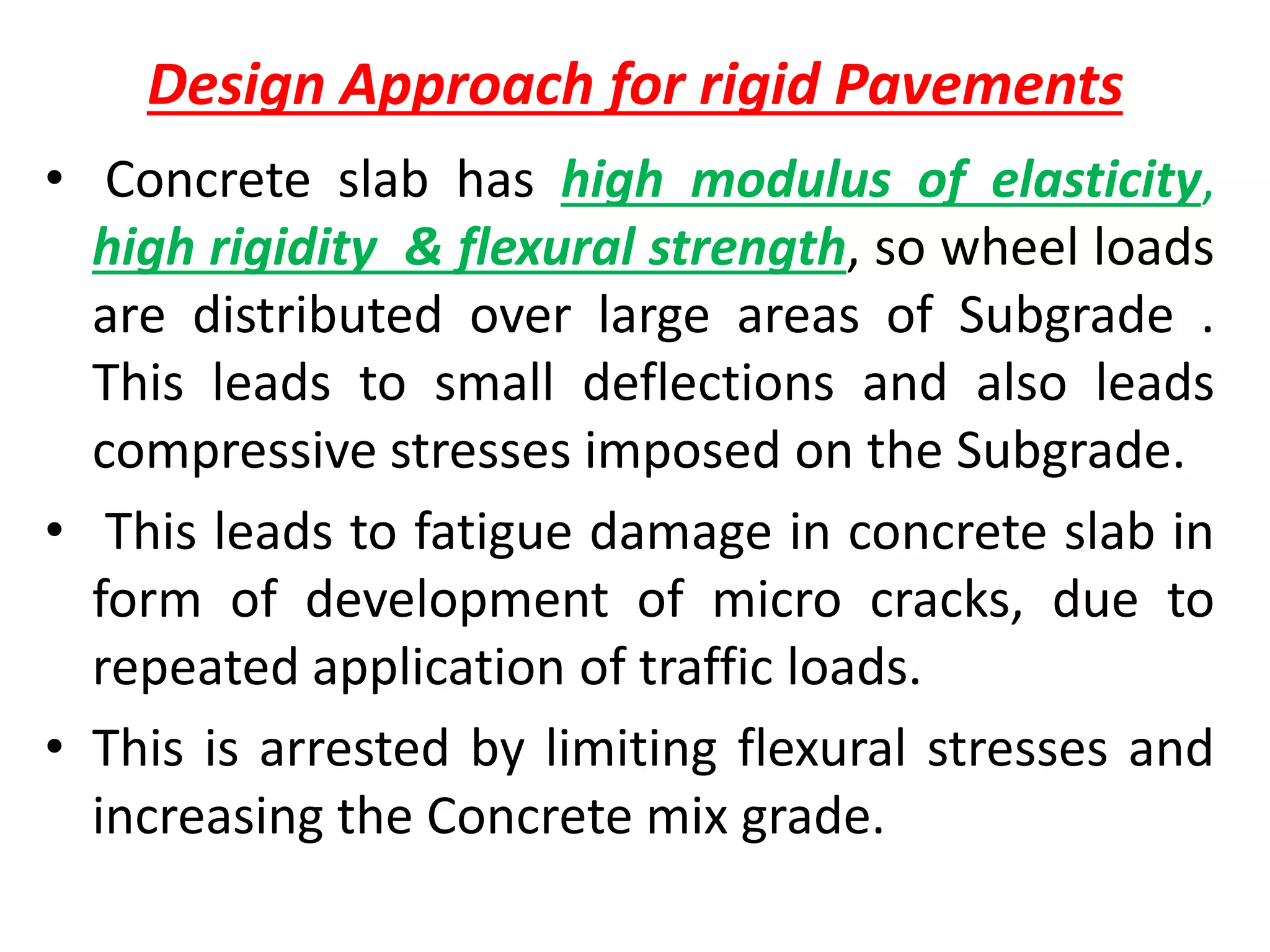 Design Approach for rigid Pavements
• Concrete slab has high modulus of elasticity,
high rigidity & flexural strength, so wheel loads
are distributed over large areas of Subgrade .
This leads to small deflections and also leads
compressive stresses imposed on the Subgrade.
• This leads to fatigue damage in concrete slab in
form of development of micro cracks, due to
repeated application of traffic loads.
• This is arrested by limiting flexural stresses and
increasing the Concrete mix grade.
 