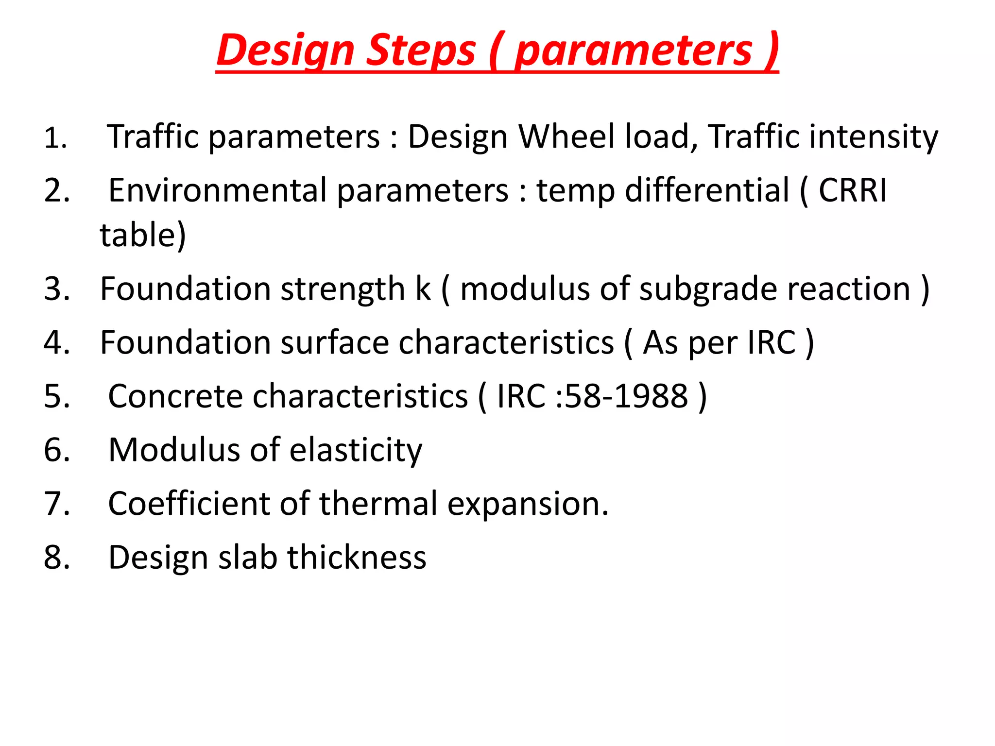 Design Steps ( parameters )
1. Traffic parameters : Design Wheel load, Traffic intensity
2. Environmental parameters : temp differential ( CRRI
table)
3. Foundation strength k ( modulus of subgrade reaction )
4. Foundation surface characteristics ( As per IRC )
5. Concrete characteristics ( IRC :58-1988 )
6. Modulus of elasticity
7. Coefficient of thermal expansion.
8. Design slab thickness
 