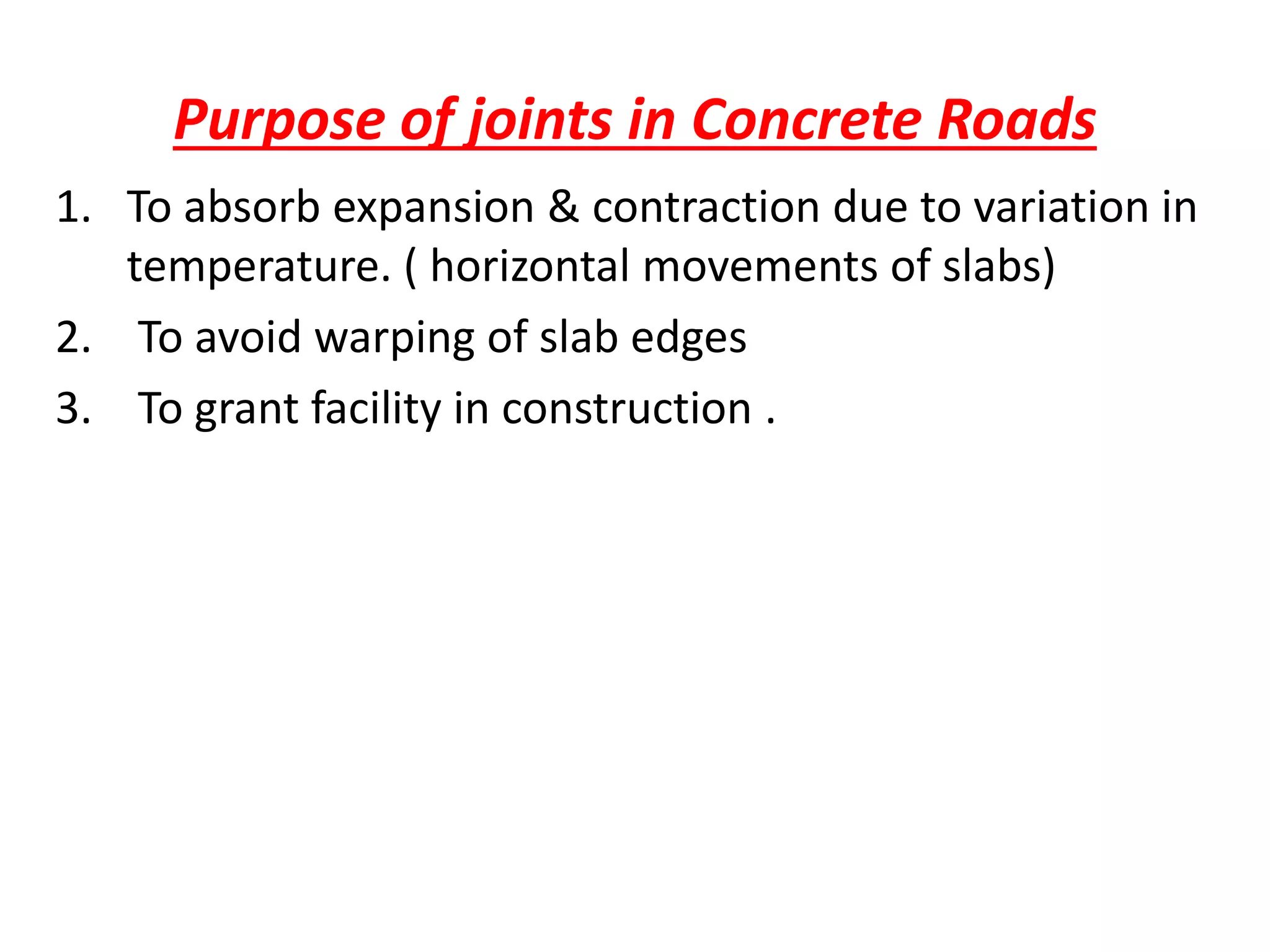 Purpose of joints in Concrete Roads
1. To absorb expansion & contraction due to variation in
temperature. ( horizontal movements of slabs)
2. To avoid warping of slab edges
3. To grant facility in construction .
 