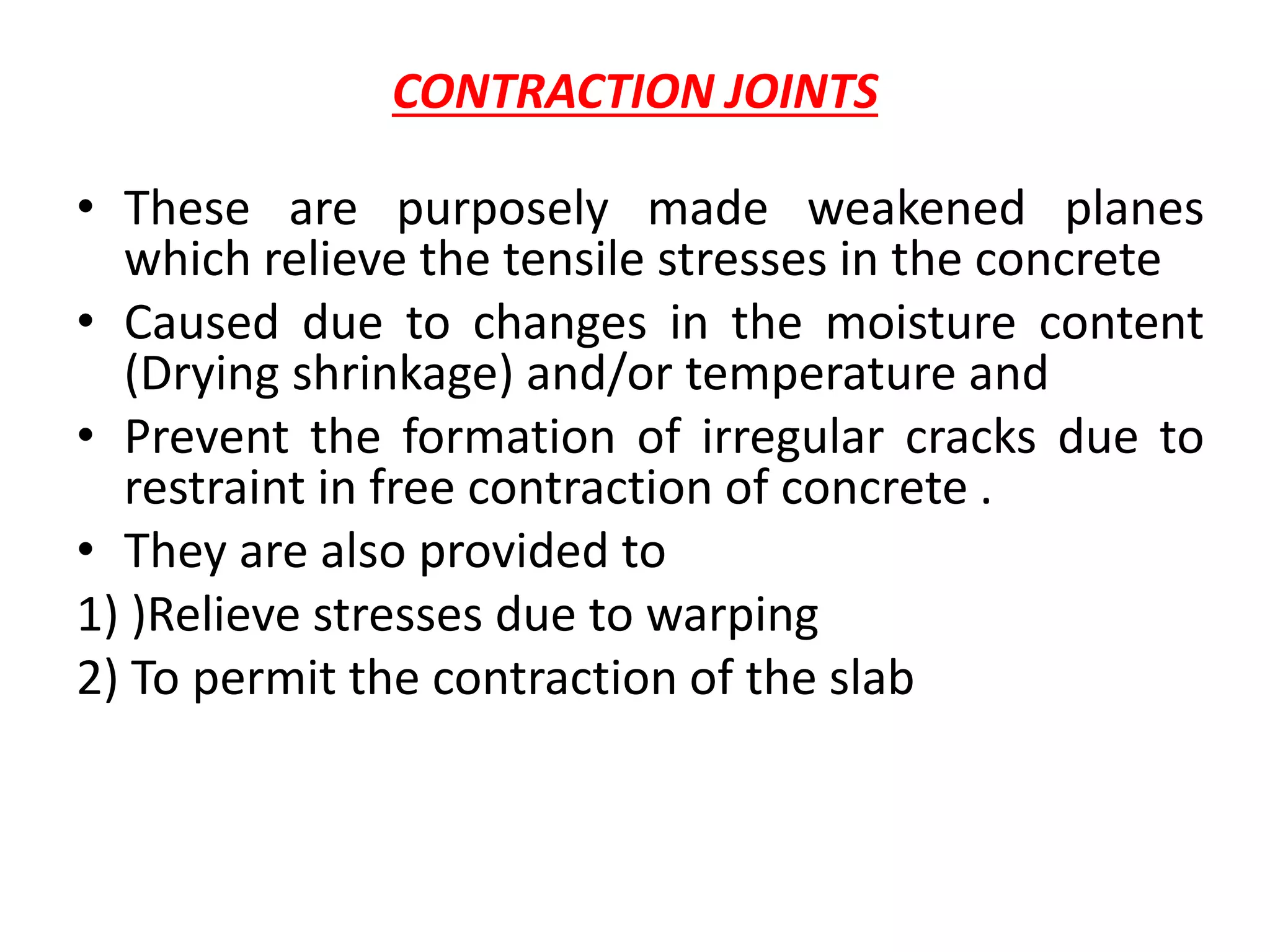 CONTRACTION JOINTS
• These are purposely made weakened planes
which relieve the tensile stresses in the concrete
• Caused due to changes in the moisture content
(Drying shrinkage) and/or temperature and
• Prevent the formation of irregular cracks due to
restraint in free contraction of concrete .
• They are also provided to
1) )Relieve stresses due to warping
2) To permit the contraction of the slab
 