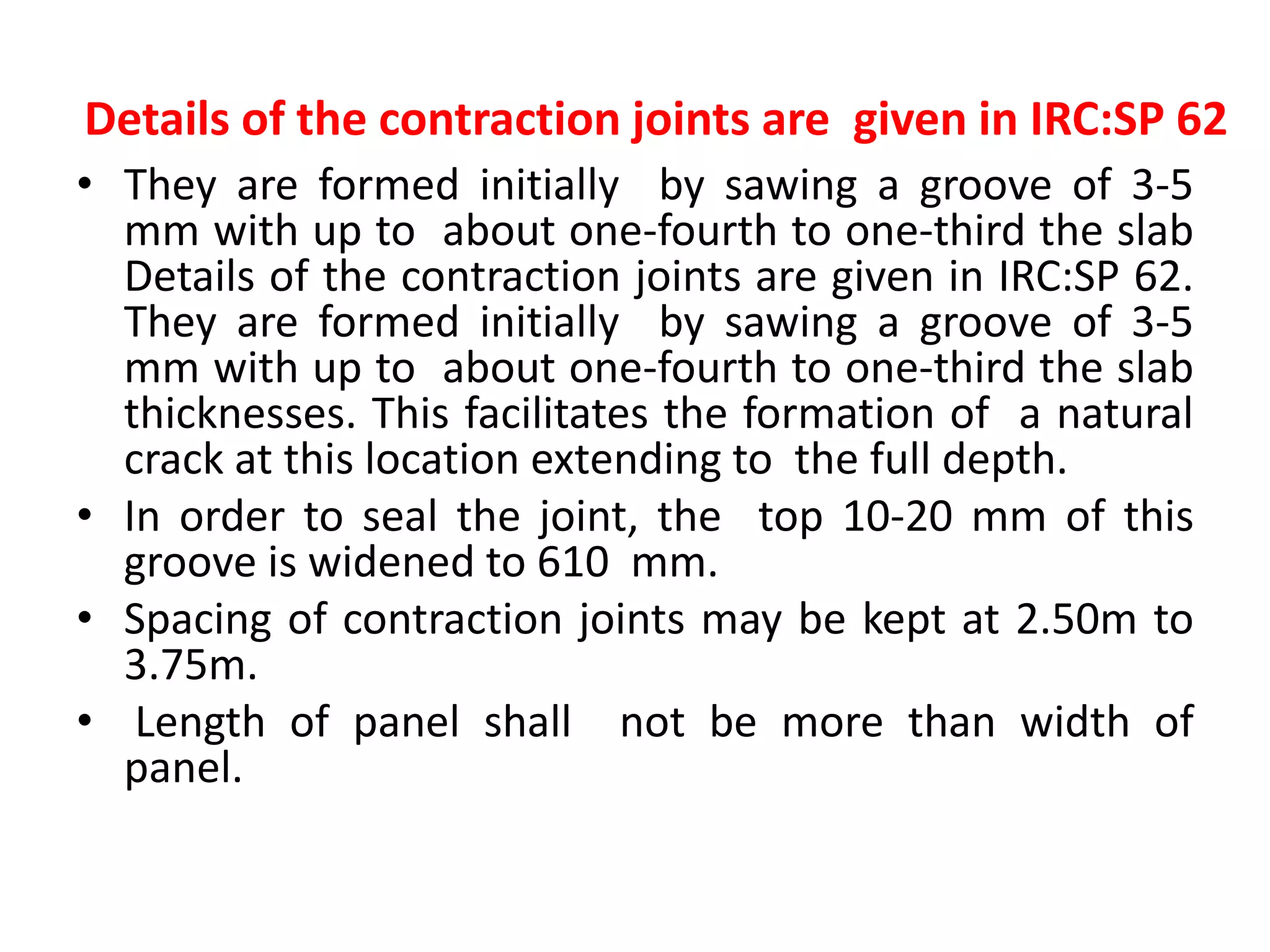 Details of the contraction joints are given in IRC:SP 62
• They are formed initially by sawing a groove of 3-5
mm with up to about one-fourth to one-third the slab
Details of the contraction joints are given in IRC:SP 62.
They are formed initially by sawing a groove of 3-5
mm with up to about one-fourth to one-third the slab
thicknesses. This facilitates the formation of a natural
crack at this location extending to the full depth.
• In order to seal the joint, the top 10-20 mm of this
groove is widened to 610 mm.
• Spacing of contraction joints may be kept at 2.50m to
3.75m.
• Length of panel shall not be more than width of
panel.
 