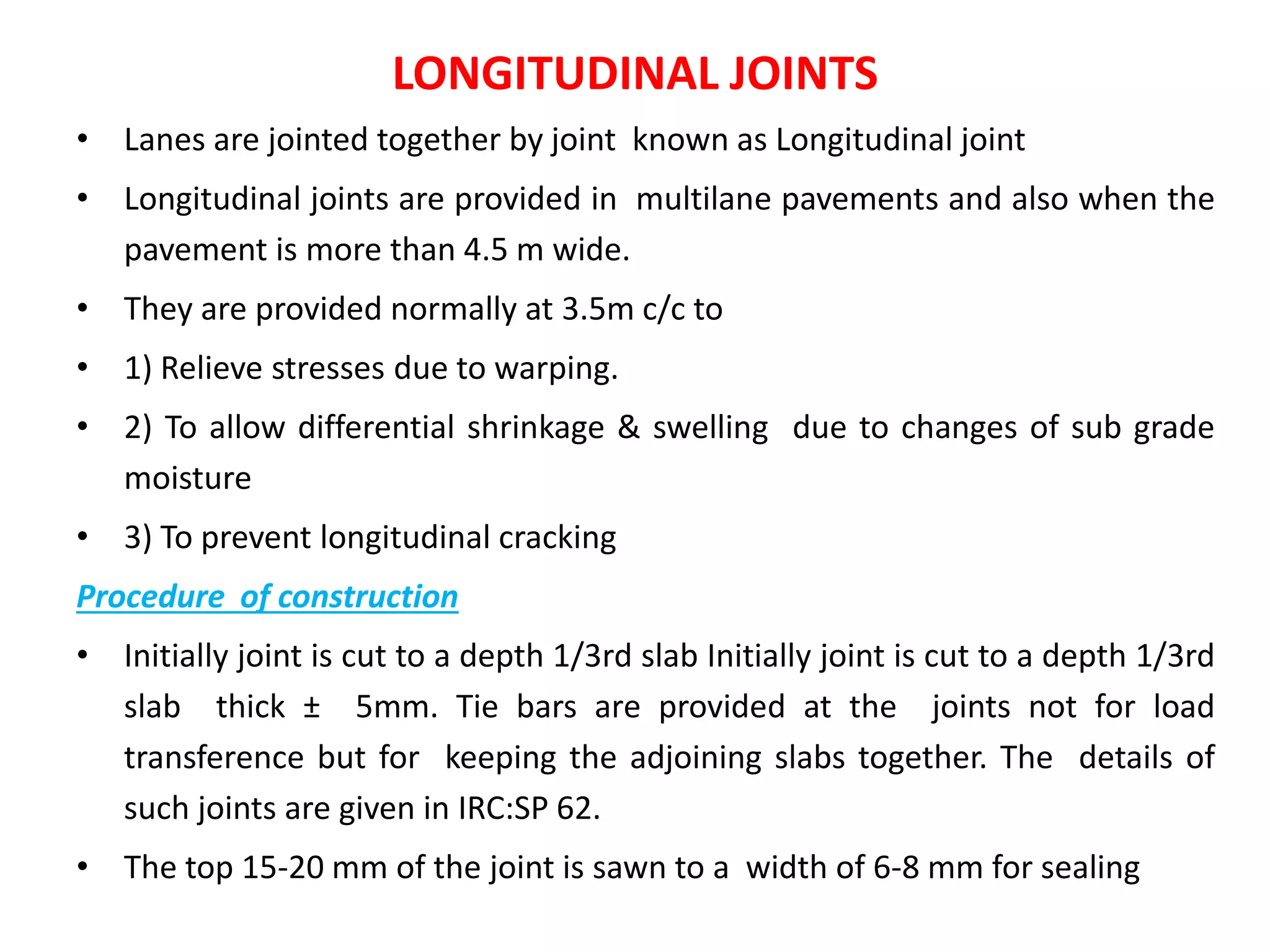 LONGITUDINAL JOINTS
• Lanes are jointed together by joint known as Longitudinal joint
• Longitudinal joints are provided in multilane pavements and also when the
pavement is more than 4.5 m wide.
• They are provided normally at 3.5m c/c to
• 1) Relieve stresses due to warping.
• 2) To allow differential shrinkage & swelling due to changes of sub grade
moisture
• 3) To prevent longitudinal cracking
Procedure of construction
• Initially joint is cut to a depth 1/3rd slab Initially joint is cut to a depth 1/3rd
slab thick ± 5mm. Tie bars are provided at the joints not for load
transference but for keeping the adjoining slabs together. The details of
such joints are given in IRC:SP 62.
• The top 15-20 mm of the joint is sawn to a width of 6-8 mm for sealing
 