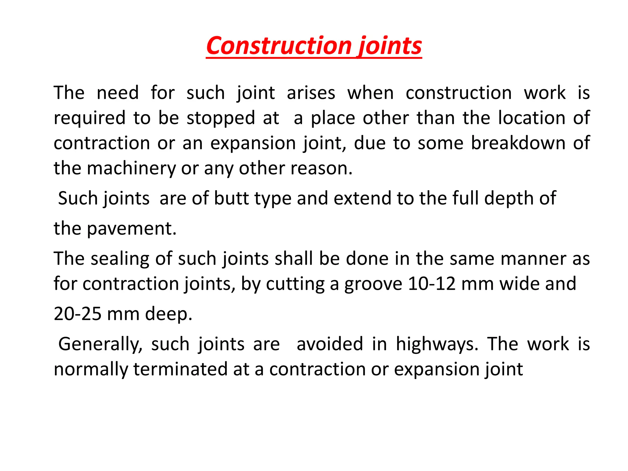 Construction joints
The need for such joint arises when construction work is
required to be stopped at a place other than the location of
contraction or an expansion joint, due to some breakdown of
the machinery or any other reason.
Such joints are of butt type and extend to the full depth of
the pavement.
The sealing of such joints shall be done in the same manner as
for contraction joints, by cutting a groove 10-12 mm wide and
20-25 mm deep.
Generally, such joints are avoided in highways. The work is
normally terminated at a contraction or expansion joint
 