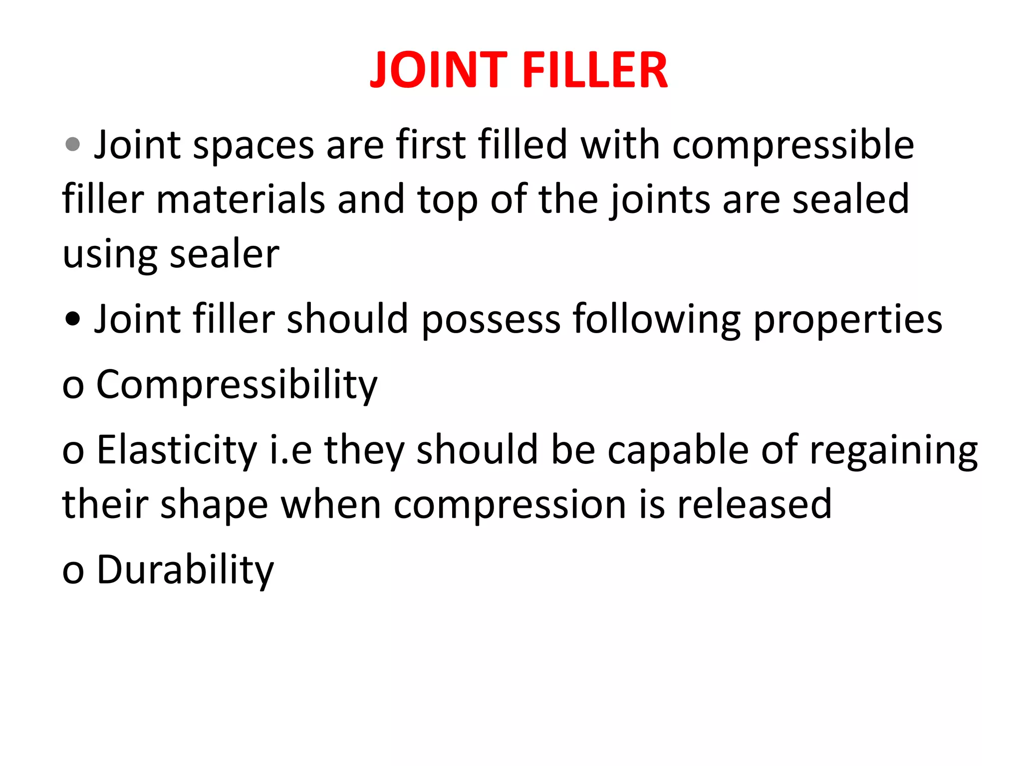 JOINT FILLER
• Joint spaces are first filled with compressible
filler materials and top of the joints are sealed
using sealer
• Joint filler should possess following properties
o Compressibility
o Elasticity i.e they should be capable of regaining
their shape when compression is released
o Durability
 
