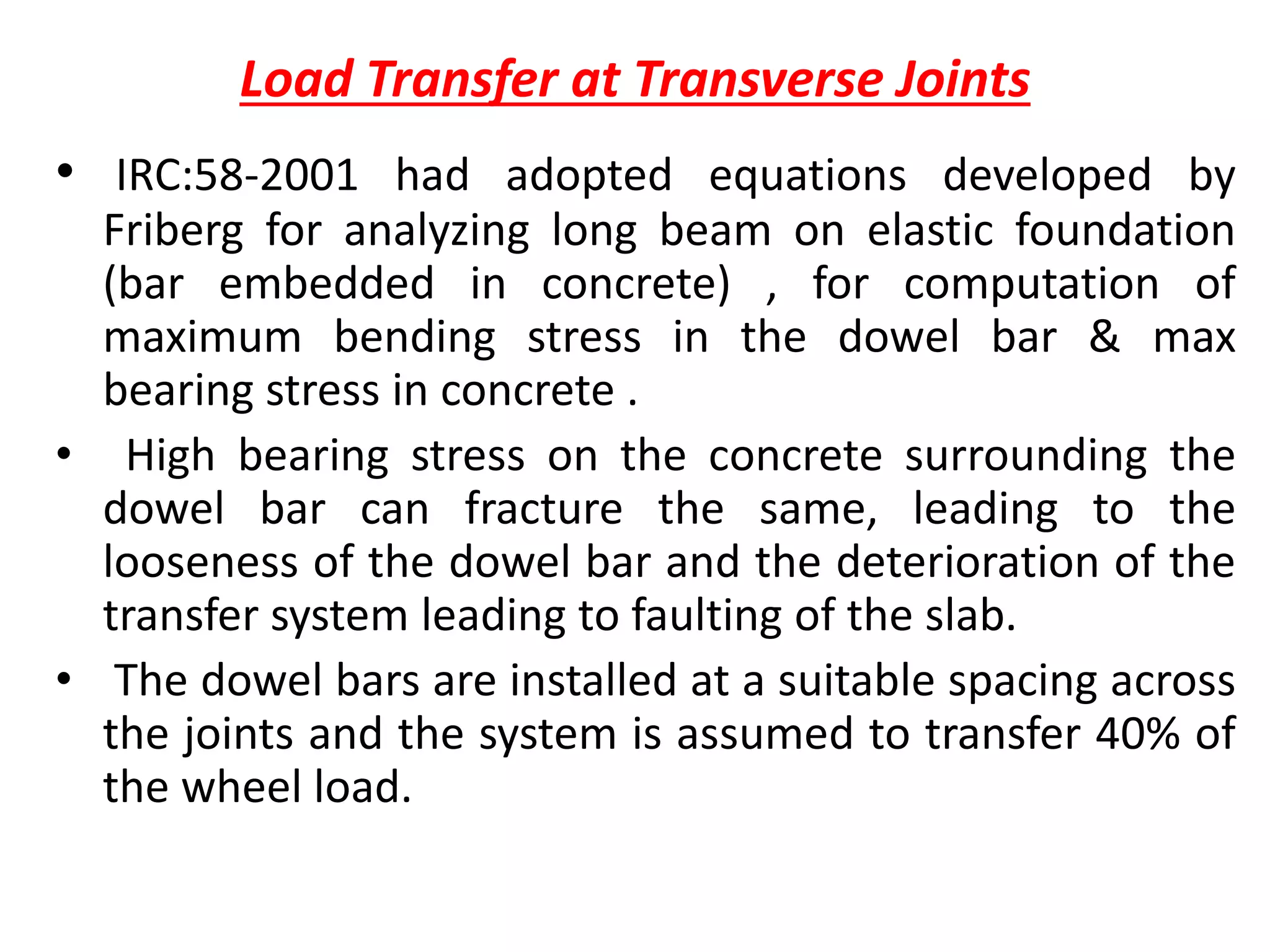 Load Transfer at Transverse Joints
• IRC:58-2001 had adopted equations developed by
Friberg for analyzing long beam on elastic foundation
(bar embedded in concrete) , for computation of
maximum bending stress in the dowel bar & max
bearing stress in concrete .
• High bearing stress on the concrete surrounding the
dowel bar can fracture the same, leading to the
looseness of the dowel bar and the deterioration of the
transfer system leading to faulting of the slab.
• The dowel bars are installed at a suitable spacing across
the joints and the system is assumed to transfer 40% of
the wheel load.
 