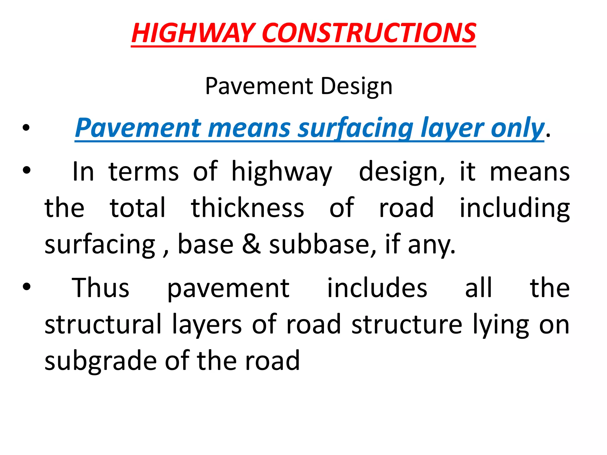 HIGHWAY CONSTRUCTIONS
Pavement Design
• Pavement means surfacing layer only.
• In terms of highway design, it means
the total thickness of road including
surfacing , base & subbase, if any.
• Thus pavement includes all the
structural layers of road structure lying on
subgrade of the road
 