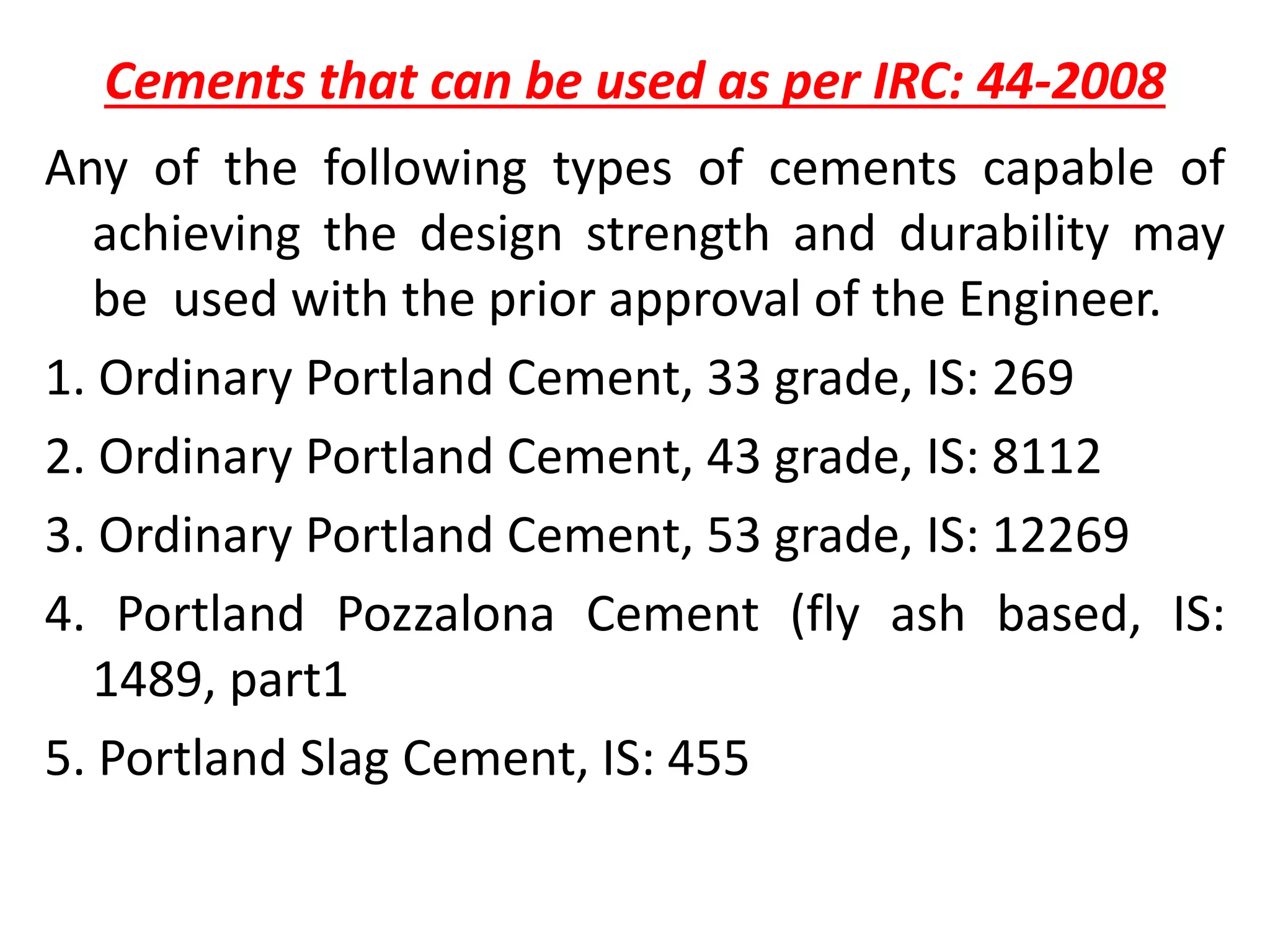 Cements that can be used as per IRC: 44-2008
Any of the following types of cements capable of
achieving the design strength and durability may
be used with the prior approval of the Engineer.
1. Ordinary Portland Cement, 33 grade, IS: 269
2. Ordinary Portland Cement, 43 grade, IS: 8112
3. Ordinary Portland Cement, 53 grade, IS: 12269
4. Portland Pozzalona Cement (fly ash based, IS:
1489, part1
5. Portland Slag Cement, IS: 455
 