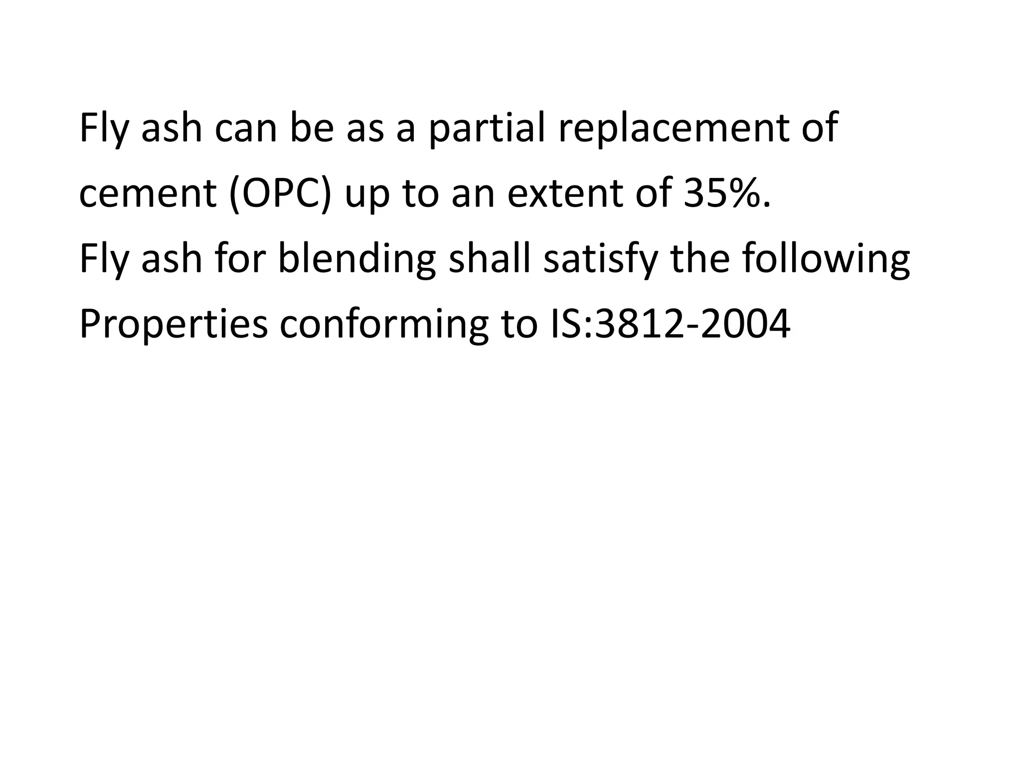 Fly ash can be as a partial replacement of
cement (OPC) up to an extent of 35%.
Fly ash for blending shall satisfy the following
Properties conforming to IS:3812-2004
 