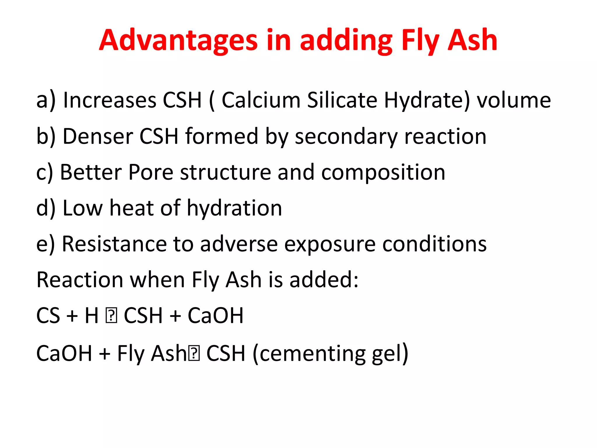 Advantages in adding Fly Ash
a) Increases CSH ( Calcium Silicate Hydrate) volume
b) Denser CSH formed by secondary reaction
c) Better Pore structure and composition
d) Low heat of hydration
e) Resistance to adverse exposure conditions
Reaction when Fly Ash is added:
CS + H CSH + CaOH
CaOH + Fly AshCSH (cementing gel)
 