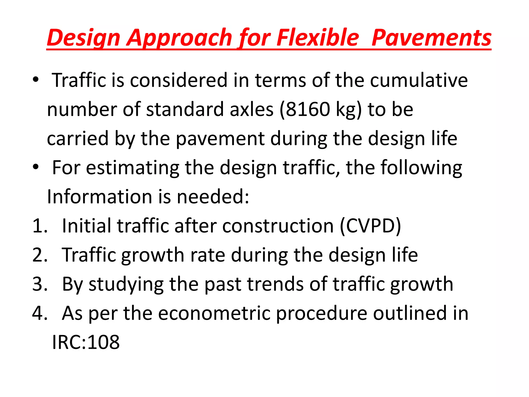 Design Approach for Flexible Pavements
• Traffic is considered in terms of the cumulative
number of standard axles (8160 kg) to be
carried by the pavement during the design life
• For estimating the design traffic, the following
Information is needed:
1. Initial traffic after construction (CVPD)
2. Traffic growth rate during the design life
3. By studying the past trends of traffic growth
4. As per the econometric procedure outlined in
IRC:108
 