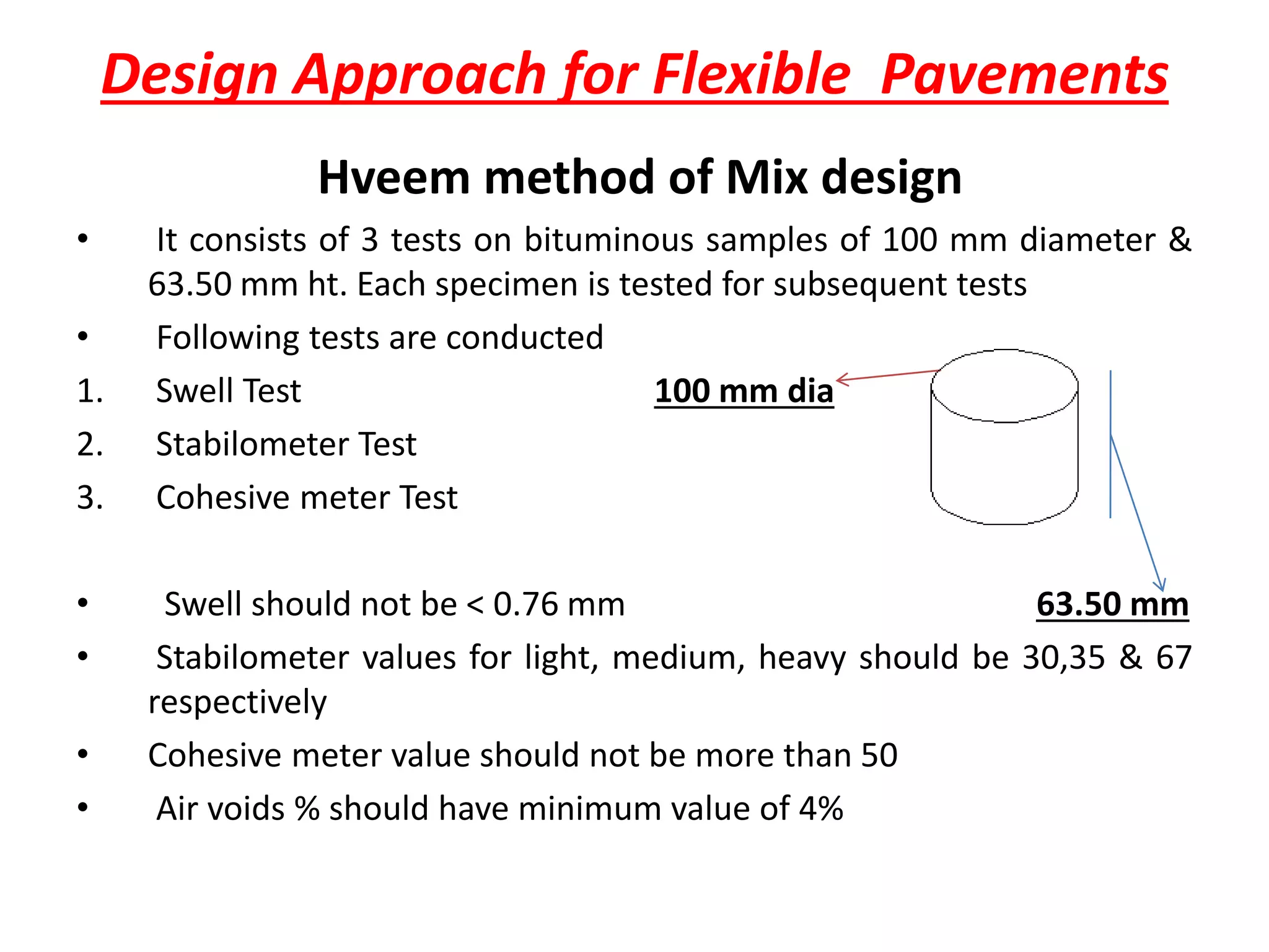 Design Approach for Flexible Pavements
Hveem method of Mix design
• It consists of 3 tests on bituminous samples of 100 mm diameter &
63.50 mm ht. Each specimen is tested for subsequent tests
• Following tests are conducted
1. Swell Test 100 mm dia
2. Stabilometer Test
3. Cohesive meter Test
• Swell should not be < 0.76 mm 63.50 mm
• Stabilometer values for light, medium, heavy should be 30,35 & 67
respectively
• Cohesive meter value should not be more than 50
• Air voids % should have minimum value of 4%
 