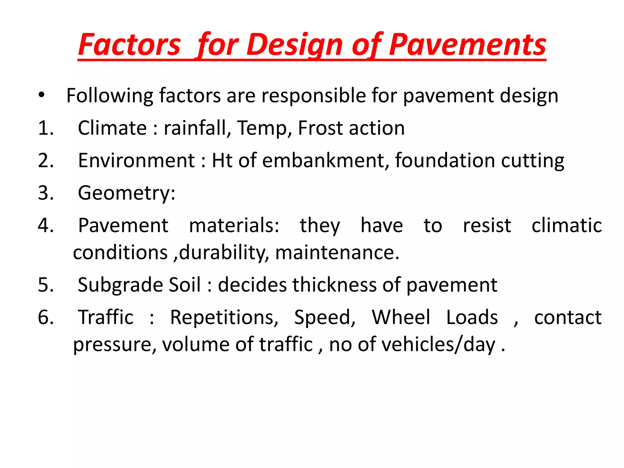 Factors for Design of Pavements
• Following factors are responsible for pavement design
1. Climate : rainfall, Temp, Frost action
2. Environment : Ht of embankment, foundation cutting
3. Geometry:
4. Pavement materials: they have to resist climatic
conditions ,durability, maintenance.
5. Subgrade Soil : decides thickness of pavement
6. Traffic : Repetitions, Speed, Wheel Loads , contact
pressure, volume of traffic , no of vehicles/day .
 
